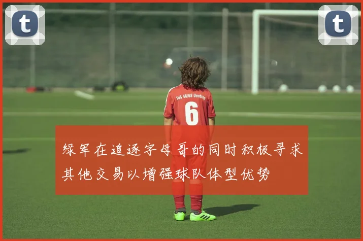 绿军在追逐字母哥的同时积极寻求其他交易以增强球队体型优势
