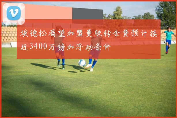 埃德松渴望加盟曼联转会费预计接近3400万镑加浮动条件