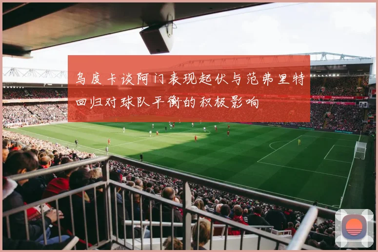 乌度卡谈阿门表现起伏与范弗里特回归对球队平衡的积极影响