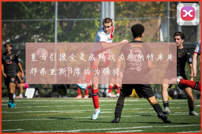 皇马引援全是成熟战力科纳特库库邓弗里斯B席均为强将