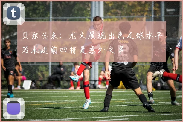 贝尔戈米：尤文展现出色足球水平若未进前四将是意外之事