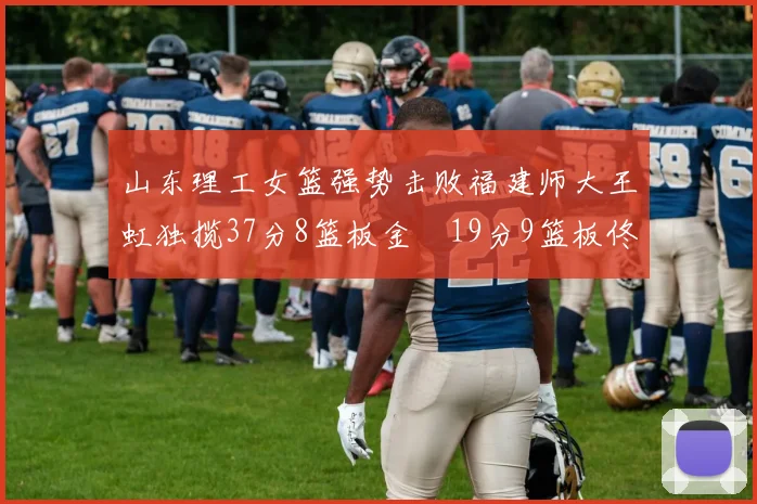 山东理工女篮强势击败福建师大王虹独揽37分8篮板金喆19分9篮板佟欣芷21分6篮板