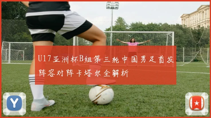 U17亚洲杯B组第三轮中国男足首发阵容对阵卡塔尔全解析