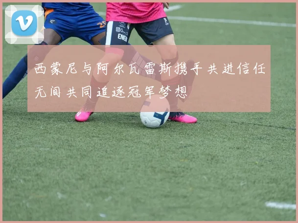 西蒙尼与阿尔瓦雷斯携手共进信任无间共同追逐冠军梦想