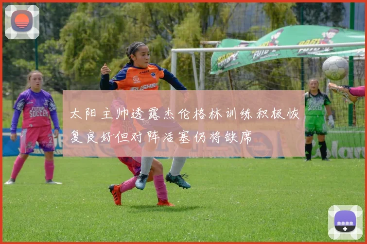 太阳主帅透露杰伦格林训练积极恢复良好但对阵活塞仍将缺席