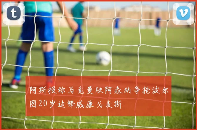 阿斯报称马竞曼联阿森纳争抢波尔图20岁边锋威廉戈麦斯