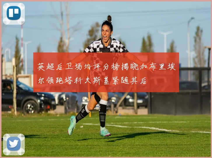 英超后卫场均评分榜揭晓加布里埃尔领跑塔科夫斯基紧随其后