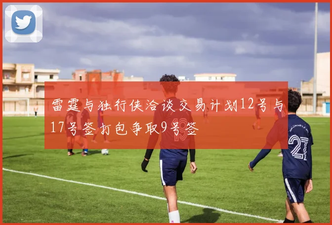 雷霆与独行侠洽谈交易计划12号与17号签打包争取9号签
