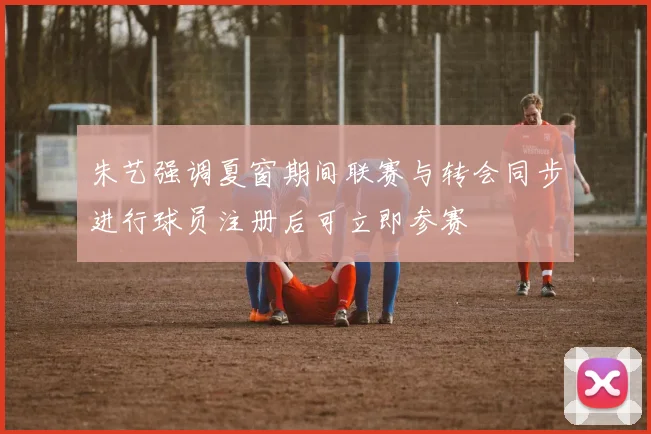 朱艺强调夏窗期间联赛与转会同步进行球员注册后可立即参赛
