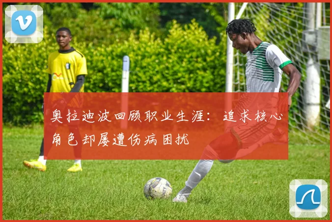 奥拉迪波回顾职业生涯：追求核心角色却屡遭伤病困扰