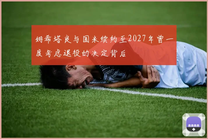 姆希塔良与国米续约至2027年曾一度考虑退役的决定背后