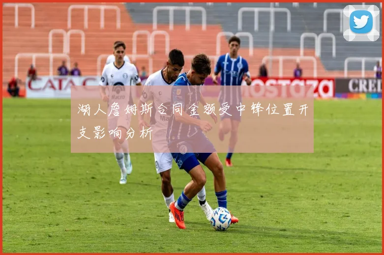 湖人詹姆斯合同金额受中锋位置开支影响分析