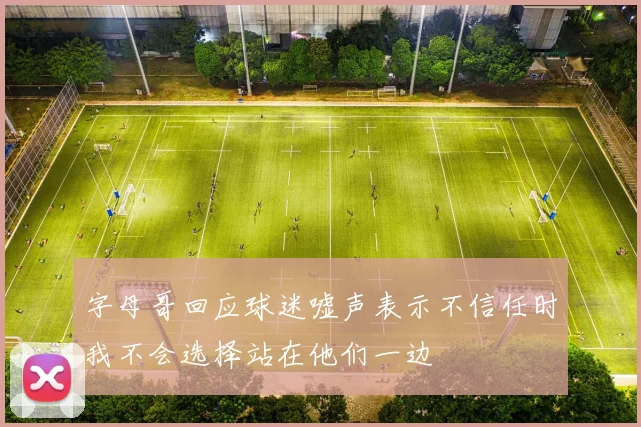 字母哥回应球迷嘘声表示不信任时我不会选择站在他们一边