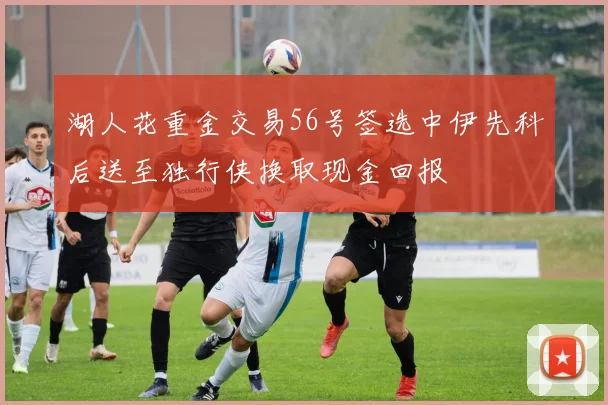 湖人花重金交易56号签选中伊先科后送至独行侠换取现金回报