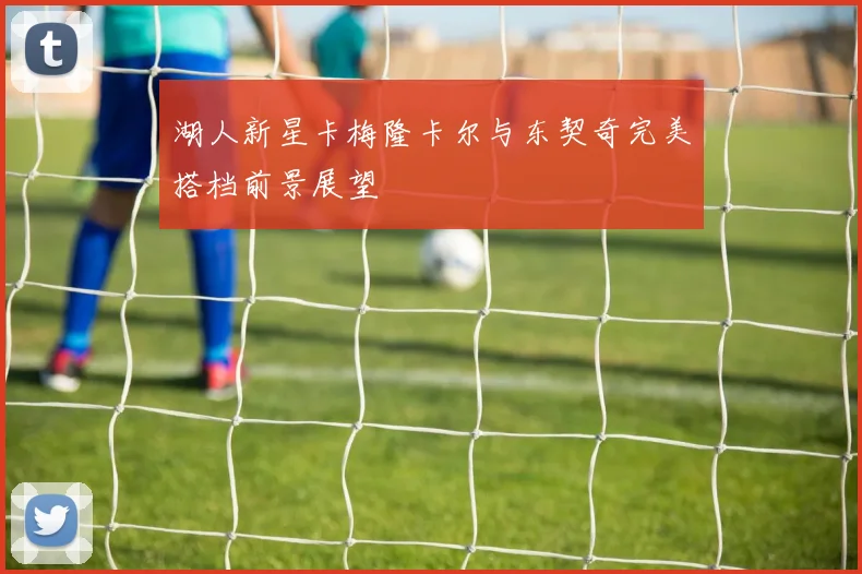 湖人新星卡梅隆卡尔与东契奇完美搭档前景展望