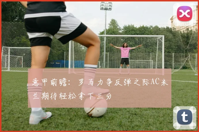 意甲前瞻：罗马力争反弹之际AC米兰期待轻松拿下三分