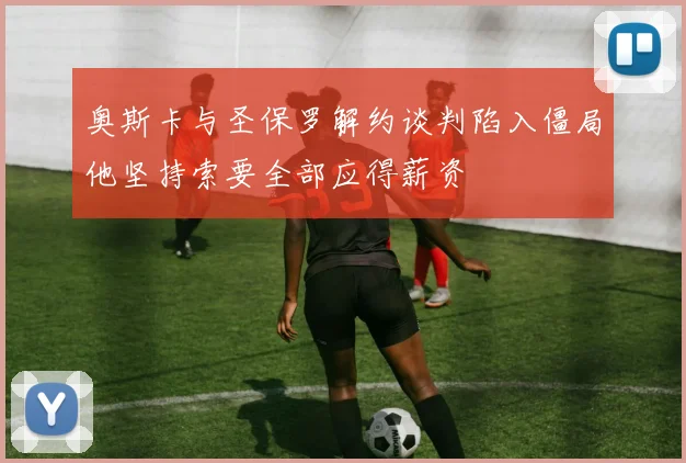 奥斯卡与圣保罗解约谈判陷入僵局他坚持索要全部应得薪资