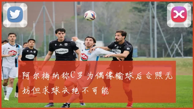 阿尔梅纳称C罗为偶像输球后合照无妨但求球衣绝不可能