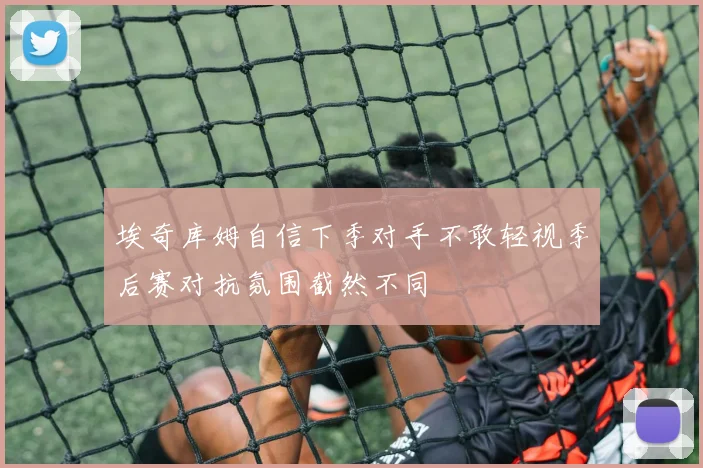 埃奇库姆自信下季对手不敢轻视季后赛对抗氛围截然不同