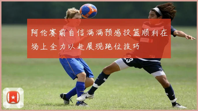 阿伦赛前自信满满预感投篮顺利在场上全力以赴展现跑位技巧