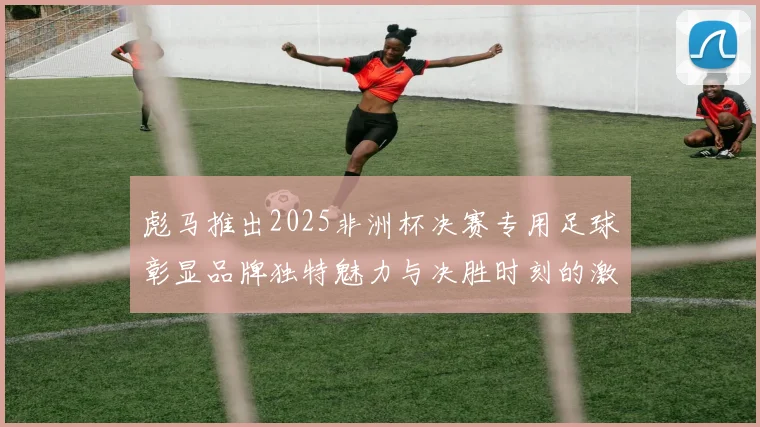 彪马推出2025非洲杯决赛专用足球彰显品牌独特魅力与决胜时刻的激情