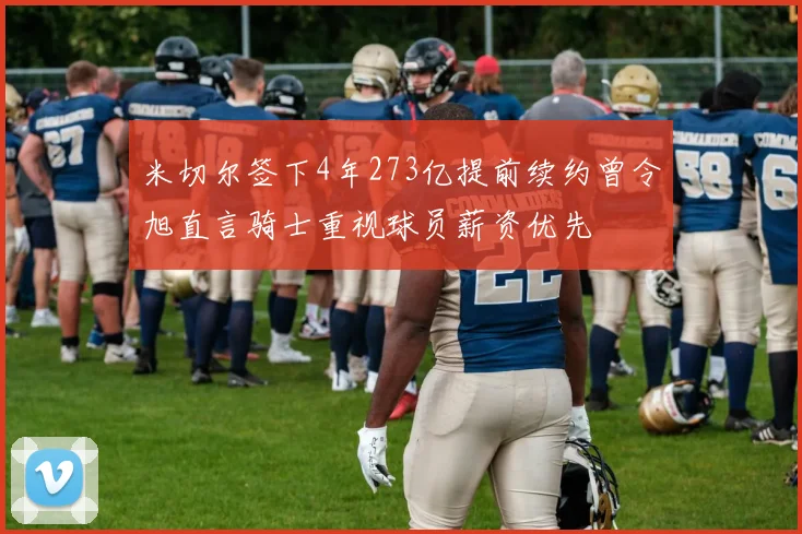 米切尔签下4年273亿提前续约曾令旭直言骑士重视球员薪资优先