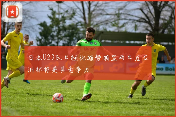 日本U23队年轻化趋势明显两年后亚洲杯将更具竞争力