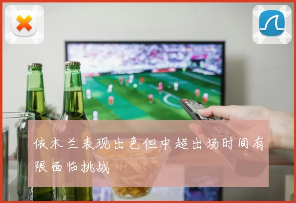 依木兰表现出色但中超出场时间有限面临挑战