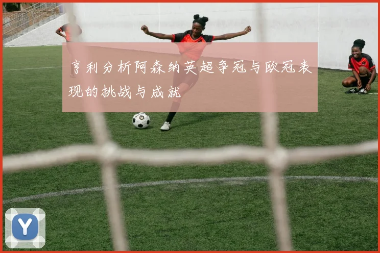 亨利分析阿森纳英超争冠与欧冠表现的挑战与成就