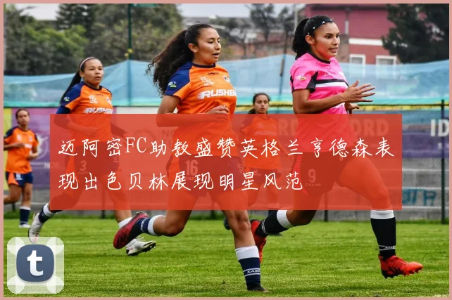 迈阿密FC助教盛赞英格兰亨德森表现出色贝林展现明星风范